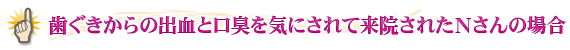 歯ぐきからの出血と口臭を気にされて来院されたＮさんの場合