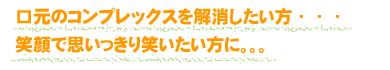 口元のコンプレックスを解消したい方・・・笑顔で思いっきり笑いたい方に。。。