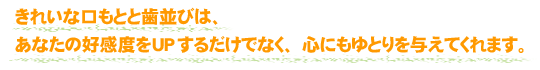 きれいな口もとと歯並びは、あなたの好感度をUPするだけでなく、心にもゆとりを与えてくれます。